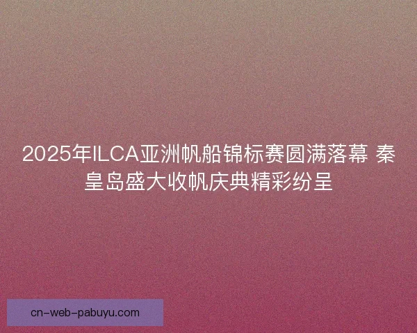 2025年ILCA亚洲帆船锦标赛圆满落幕 秦皇岛盛大收帆庆典精彩纷呈